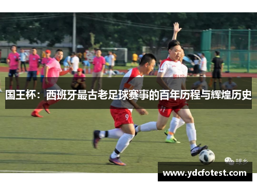 国王杯:西班牙最古老足球赛事的百年历程与辉煌历史 国王杯:西班牙最古老足球赛事的百年历程与辉煌历史