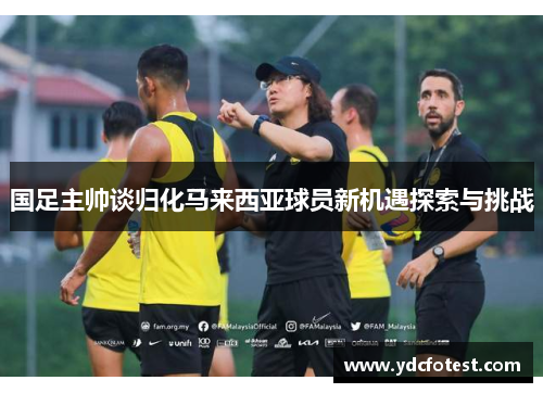 国足主帅谈归化马来西亚球员新机遇探索与挑战 国足主帅谈归化马来西亚球员新机遇探索与挑战