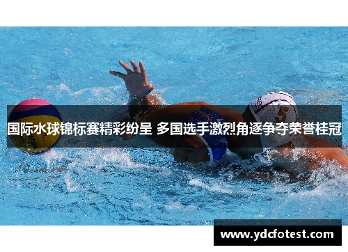 国际水球锦标赛精彩纷呈 多国选手激烈角逐争夺荣誉桂冠 国际水球锦标赛精彩纷呈 多国选手激烈角逐争夺荣誉桂冠